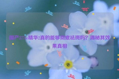 国产377vc精华2真的能够彻底祛斑吗？揭秘其效果真相