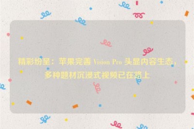 精彩纷呈：苹果完善 Vision Pro 头显内容生态，多种题材沉浸式视频已在路上