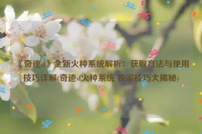 《奇迹sf》全新火种系统解析：获取方法与使用技巧详解(奇迹sf火种系统 独家技巧大揭秘)