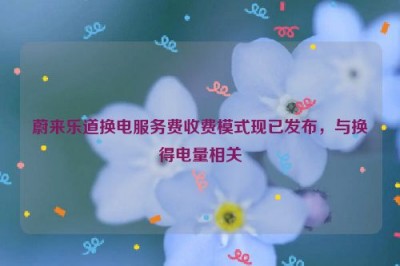 蔚来乐道换电服务费收费模式现已发布，与换得电量相关