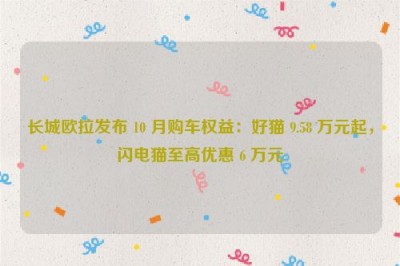 长城欧拉发布 10 月购车权益：好猫 9.58 万元起，闪电猫至高优惠 6 万元