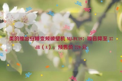 美的推出安睡变频破壁机 MJ-FC19：噪音降至 37dB（A），预售价 779 元