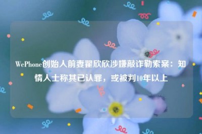 WePhone创始人前妻翟欣欣涉嫌敲诈勒索案：知情人士称其已认罪，或被判10年以上