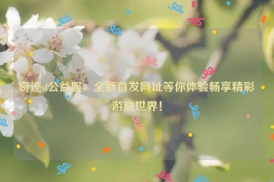 奇迹sf公益服：全新首发网址等你体验畅享精彩游戏世界！