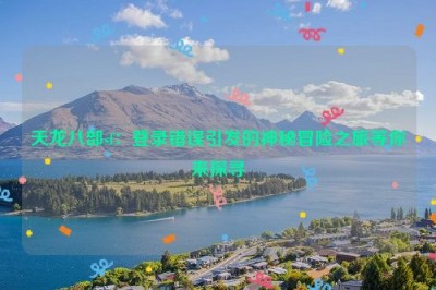 天龙八部sf：登录错误引发的神秘冒险之旅等你来探寻