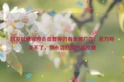 网友吐槽视频会员暂停仍有全屏广告：官方称关不了，罗永浩怒批产品经理