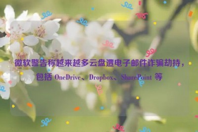 微软警告称越来越多云盘遭电子邮件诈骗劫持，包括 OneDrive、Dropbox、SharePoint 等