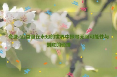 奇迹sf公益服在未知的世界中探寻无限可能性与创意的碰撞