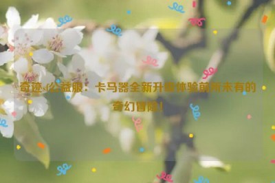 奇迹sf公益服：卡马器全新升级体验前所未有的奇幻冒险！