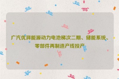 广汽优湃能源动力电池梯次二期、储能系统、零部件再制造产线投产