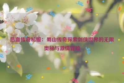 热血传奇私服：蜀山传奇探索剑侠世界的无限奥秘与激情冒险