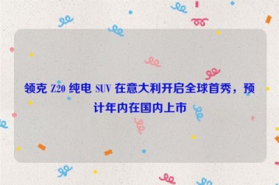 领克 Z20 纯电 SUV 在意大利开启全球首秀，预计年内在国内上市