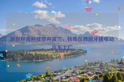 消息称吉利或放弃波兰，转而在西班牙建电动汽车工厂