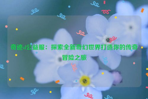 奇迹sf公益服：探索全新奇幻世界打造你的传奇冒险之旅