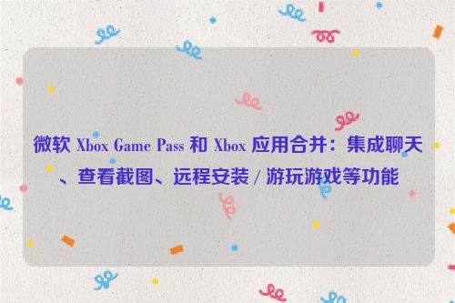 微软 Xbox Game Pass 和 Xbox 应用合并：集成聊天、查看截图、远程安装 / 游玩游戏等功能