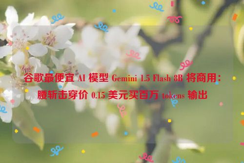 谷歌最便宜 AI 模型 Gemini 1.5 Flash 8B 将商用：腰斩击穿价 0.15 美元买百万 tokens 输出