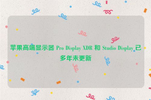 苹果高端显示器 Pro Display XDR 和 Studio Display 已多年未更新