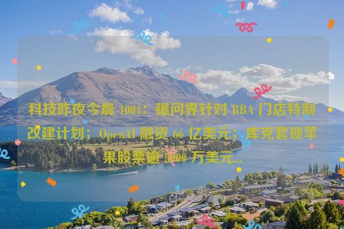 科技昨夜今晨 1004：曝问界针对 BBA 门店特制改建计划；OpenAI 融资 66 亿美元；库克套现苹果股票逾 5000 万美元...