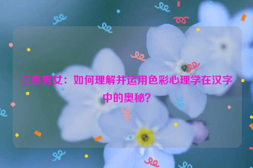 三色男女：如何理解并运用色彩心理学在汉字中的奥秘？