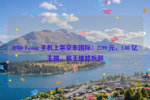 HMD Fusion 手机上架京东国际：2799 元，1.08 亿主摄、易于维修拆卸