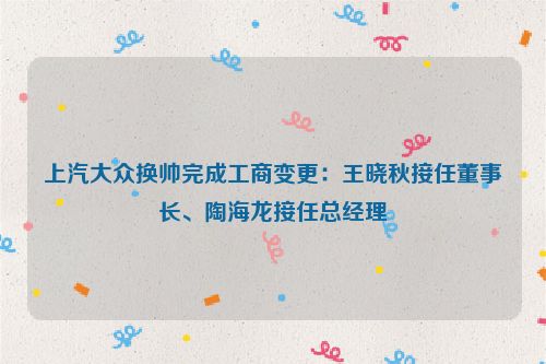 上汽大众换帅完成工商变更：王晓秋接任董事长、陶海龙接任总经理