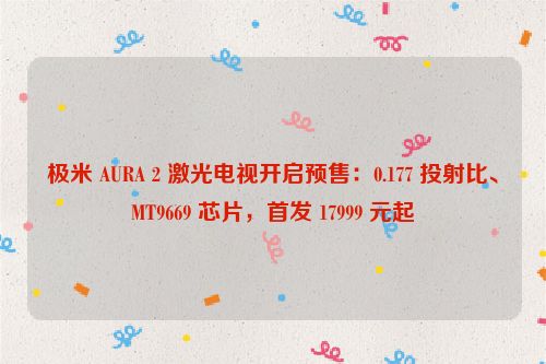 极米 AURA 2 激光电视开启预售：0.177 投射比、MT9669 芯片，首发 17999 元起