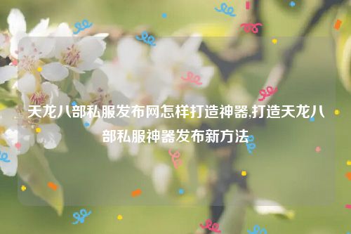 天龙八部私服发布网怎样打造神器,打造天龙八部私服神器发布新方法