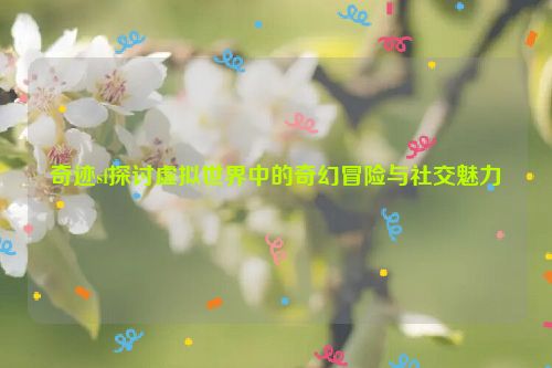 奇迹sf探讨虚拟世界中的奇幻冒险与社交魅力