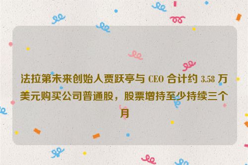 法拉第未来创始人贾跃亭与 CEO 合计约 3.58 万美元购买公司普通股，股票增持至少持续三个月