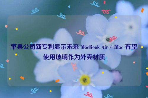 苹果公司新专利显示未来 MacBook Air / iMac 有望使用玻璃作为外壳材质