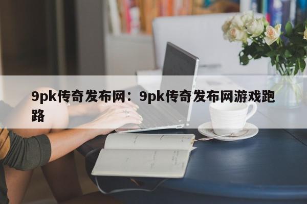 9pk传奇发布网：9pk传奇发布网游戏跑路