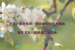 天龙八部发布网：逍遥操作技巧大揭秘(揭示天龙八部逍遥门派奥秘)