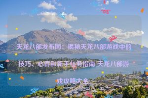 天龙八部发布网：揭秘天龙八部游戏中的技巧、心得和新手任务指南(天龙八部游戏攻略大全)