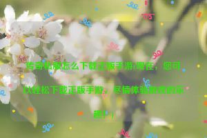 传奇私服怎么下载正版手游(现在，您可以轻松下载正版手游，尽情体验游戏的乐趣！)