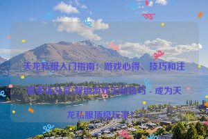 天龙私服入门指南：游戏心得、技巧和注意事项分享(解锁游戏无敌技巧 - 成为天龙私服顶级玩家！)