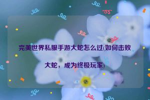 完美世界私服手游大蛇怎么过(如何击败大蛇，成为终极玩家)